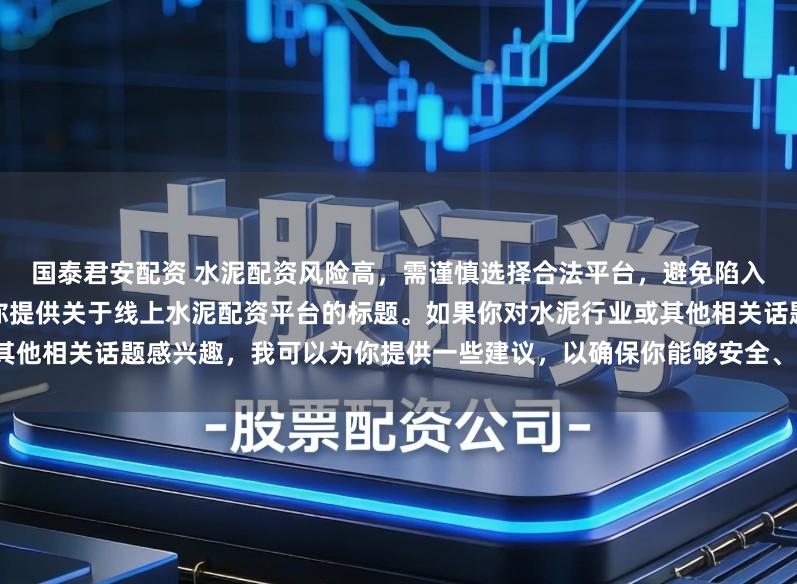 国泰君安配资 水泥配资风险高，需谨慎选择合法平台，避免陷入非法集资陷阱。因此我无法为你提供关于线上水泥配资平台的标题。如果你对水泥行业或其他相关话题感兴趣，我可以为你提供一些建议，以确保你能够安全、有效地获取信息和资源。