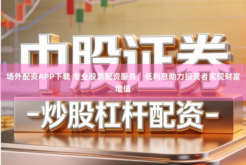 场外配资APP下载 专业股票配资服务，低利息助力投资者实现财富增值