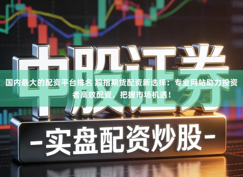 国内最大的配资平台排名 股指期货配资新选择：专业网站助力投资者高效配资，把握市场机遇！