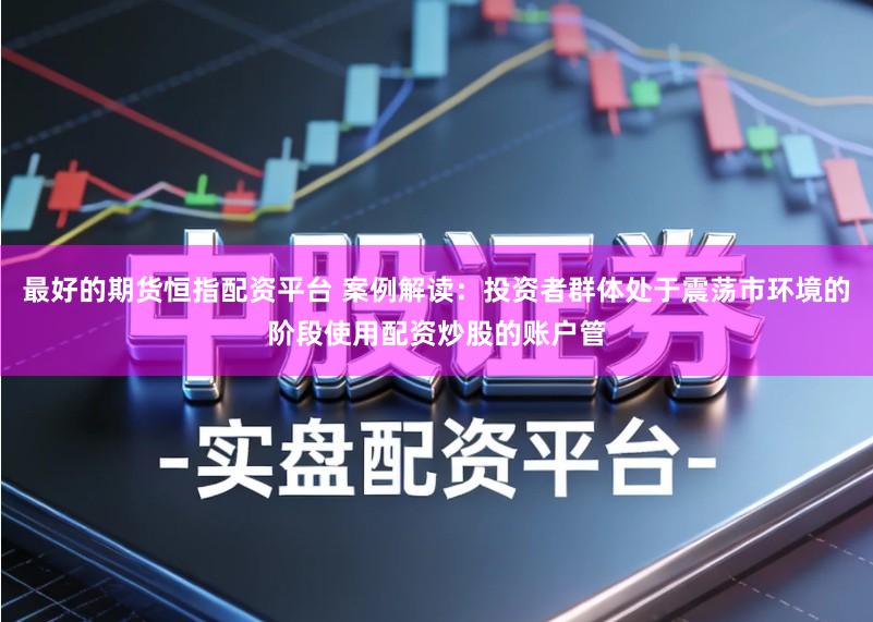 最好的期货恒指配资平台 案例解读：投资者群体处于震荡市环境的阶段使用配资炒股的账户管