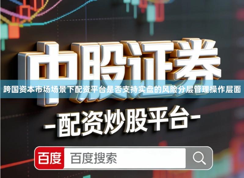 跨国资本市场场景下配资平台是否支持实盘的风险分层管理操作层面