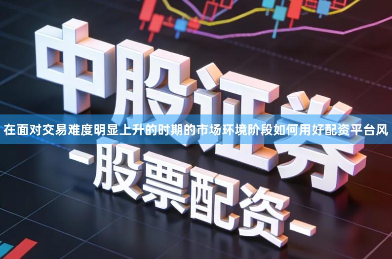 在面对交易难度明显上升的时期的市场环境阶段如何用好配资平台风