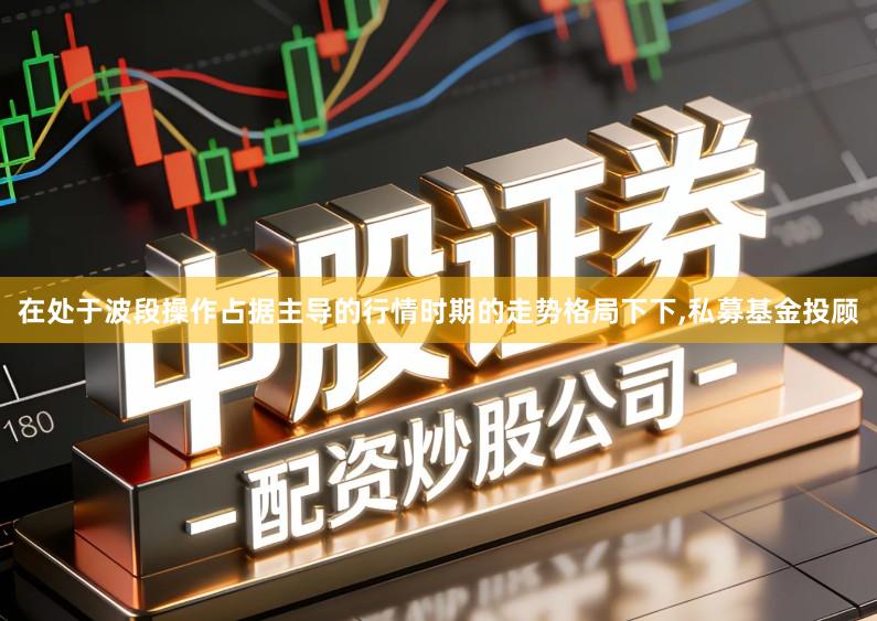 在处于波段操作占据主导的行情时期的走势格局下下,私募基金投顾